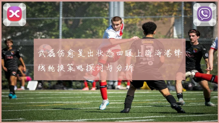 武磊伤愈复出状态回暖上海海港锋线轮换策略探讨与分析